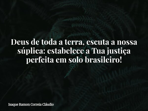 Deus de toda a terra, escuta a nossa súplica: estabelece a Tua justiça perfeita em solo brasileiro!... Frase de Isaque Ramon Correia Cláudio.
