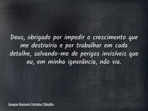 Deus, obrigado por impedir o crescimento que me destruiria e por trabalhar em cada detalhe, salvando-me de perigos invisíveis que eu, em minha ignorância, não v... Frase de Isaque Ramon Correia Cláudio.