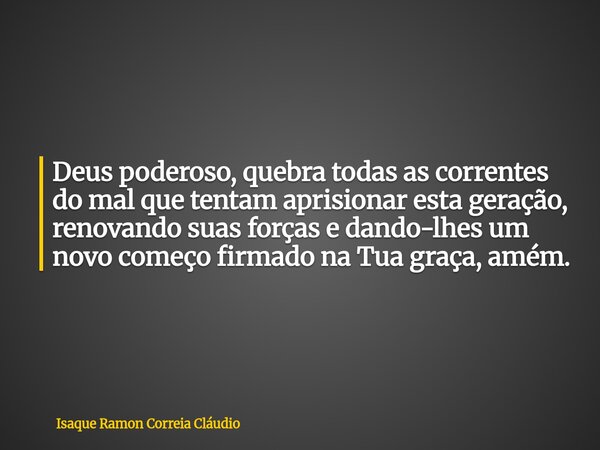 Deus poderoso, quebra todas as correntes do mal que tentam aprisionar esta geração, renovando suas forças e dando-lhes um novo começo firmado na Tua graça, amém... Frase de Isaque Ramon Correia Cláudio.