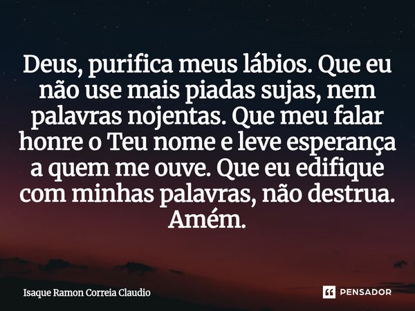 Deus, purifica meus lábios. Que eu não use mais piadas sujas, nem palavras nojentas. Que meu falar honre o Teu nome e leve esperança a quem me ouve. Que eu edi... Frase de Isaque Ramon Correia Claudio.