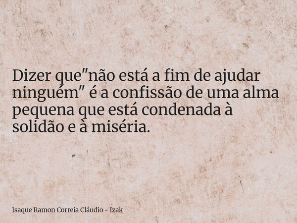 Dizer que "não está a fim de ajudar ninguém" é a confissão de uma alma pequena que está condenada à solidão e à miséria.... Frase de Isaque Ramon Correia Cláudio - Izak.