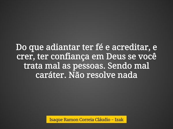 Do que adiantar ter fé e acreditar, e crer, ter confiança em Deus se você trata mal as pessoas. Sendo mal caráter. Não resolve nada... Frase de Isaque Ramon Correia Cláudio - Izak.