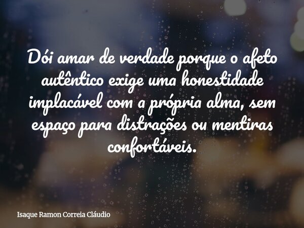 Dói amar de verdade porque o afeto autêntico exige uma honestidade implacável com a própria alma, sem espaço para distrações ou mentiras confortáveis.... Frase de Isaque Ramon Correia Cláudio.