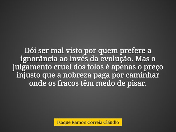 Dói ser mal visto por quem prefere a ignorância ao invés da evolução. Mas o julgamento cruel dos tolos é apenas o preço injusto que a nobreza paga por caminhar ... Frase de Isaque Ramon Correia Cláudio.