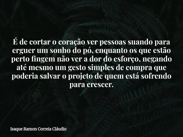 É de cortar o coração ver pessoas suando para erguer um sonho do pó, enquanto os que estão perto fingem não ver a dor do esforço, negando até mesmo um gesto sim... Frase de Isaque Ramon Correia Cláudio.
