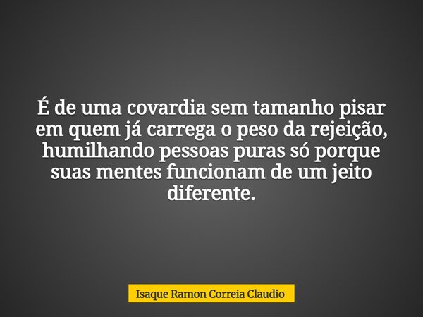 É de uma covardia sem tamanho pisar em quem já carrega o peso da rejeição, humilhando pessoas puras só porque suas mentes funcionam de um jeito diferente.... Frase de Isaque Ramon Correia Claudio.