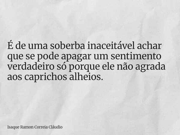 É de uma soberba inaceitável achar que se pode apagar um sentimento verdadeiro só porque ele não agrada aos caprichos alheios.... Frase de Isaque Ramon Correia Cláudio.