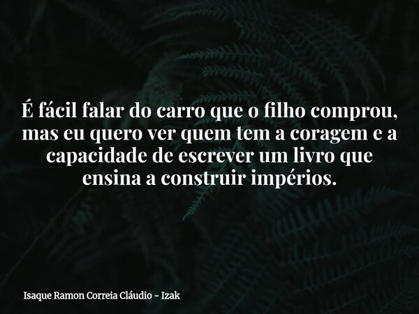 É fácil falar do carro que o filho comprou, mas eu quero ver quem tem a coragem e a capacidade de escrever um livro que ensina a construir impérios.... Frase de Isaque Ramon Correia Cláudio - Izak.