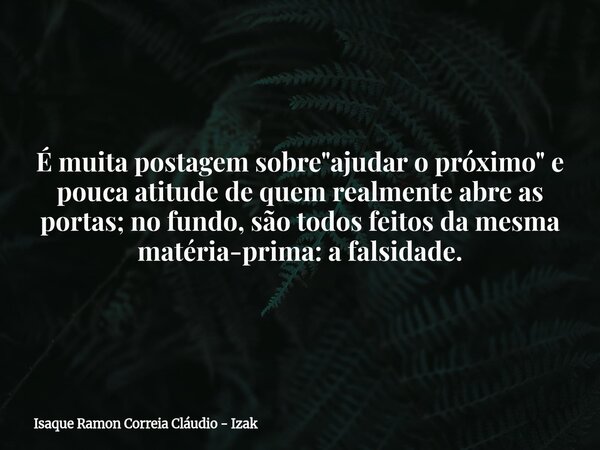 É muita postagem sobre "ajudar o próximo" e pouca atitude de quem realmente abre as portas; no fundo, são todos feitos da mesma matéria-prima: a falsi... Frase de Isaque Ramon Correia Cláudio - Izak.