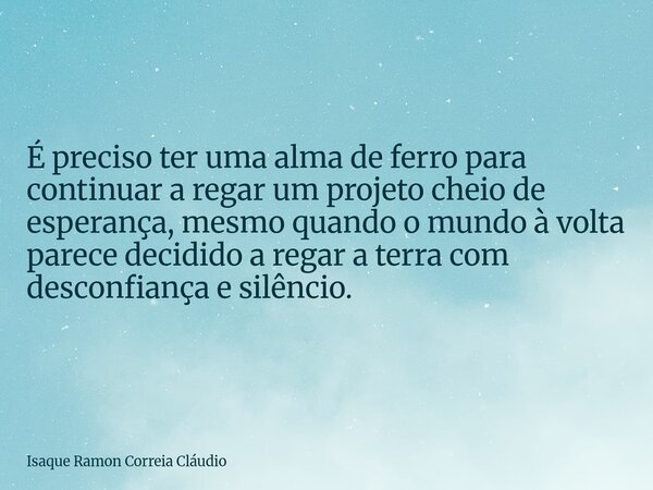 É preciso ter uma alma de ferro para continuar a regar um projeto cheio de esperança, mesmo quando o mundo à volta parece decidido a regar a terra com desconfia... Frase de Isaque Ramon Correia Cláudio.