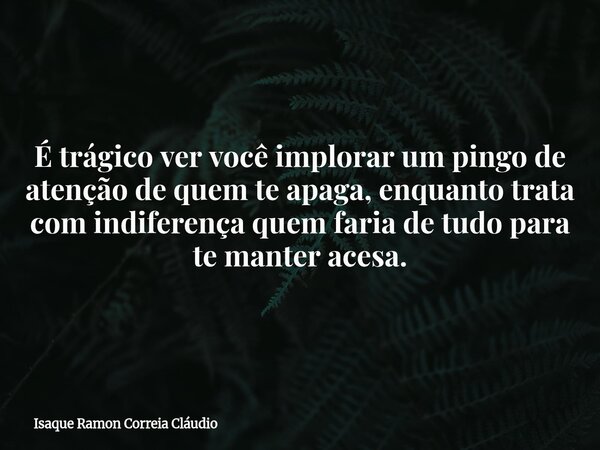 É trágico ver você implorar um pingo de atenção de quem te apaga, enquanto trata com indiferença quem faria de tudo para te manter acesa.... Frase de Isaque Ramon Correia Cláudio.