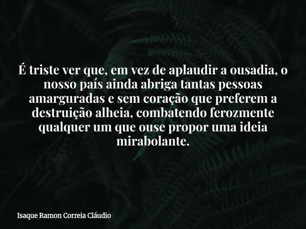 É triste ver que, em vez de aplaudir a ousadia, o nosso país ainda abriga tantas pessoas amarguradas e sem coração que preferem a destruição alheia, combatendo ... Frase de Isaque Ramon Correia Cláudio.