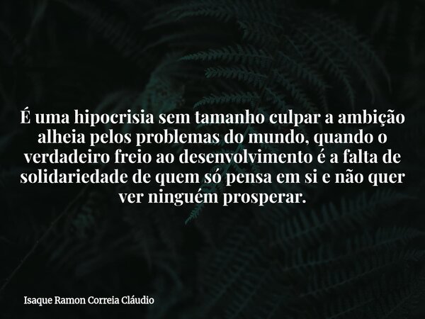 É uma hipocrisia sem tamanho culpar a ambição alheia pelos problemas do mundo, quando o verdadeiro freio ao desenvolvimento é a falta de solidariedade de quem s... Frase de Isaque Ramon Correia Cláudio.