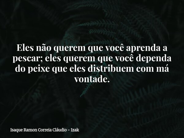 Eles não querem que você aprenda a pescar; eles querem que você dependa do peixe que eles distribuem com má vontade.... Frase de Isaque Ramon Correia Cláudio - Izak.