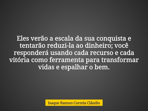 Eles verão a escala da sua conquista e tentarão reduzi-la ao dinheiro; você responderá usando cada recurso e cada vitória como ferramenta para transformar vidas... Frase de Isaque Ramon Correia Cláudio.