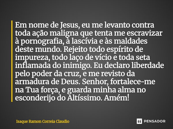 Em nome de Jesus, eu me levanto contra toda ação maligna que tenta me escravizar à pornografia, à lascívia e às maldades deste mundo. Rejeito todo espírito de ... Frase de Isaque Ramon Correia Claudio.