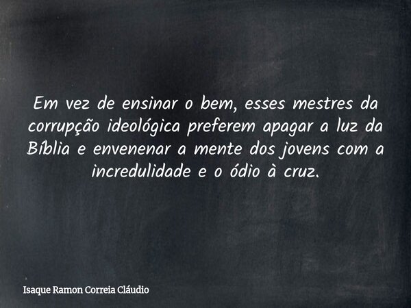 Em vez de ensinar o bem, esses mestres da corrupção ideológica preferem apagar a luz da Bíblia e envenenar a mente dos jovens com a incredulidade e o ódio à cru... Frase de Isaque Ramon Correia Cláudio.