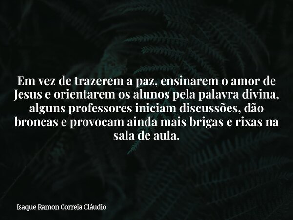 Em vez de trazerem a paz, ensinarem o amor de Jesus e orientarem os alunos pela palavra divina, alguns professores iniciam discussões, dão broncas e provocam ai... Frase de Isaque Ramon Correia Cláudio.
