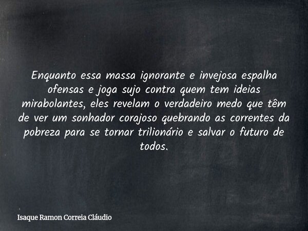 Enquanto essa massa ignorante e invejosa espalha ofensas e joga sujo contra quem tem ideias mirabolantes, eles revelam o verdadeiro medo que têm de ver um sonha... Frase de Isaque Ramon Correia Cláudio.