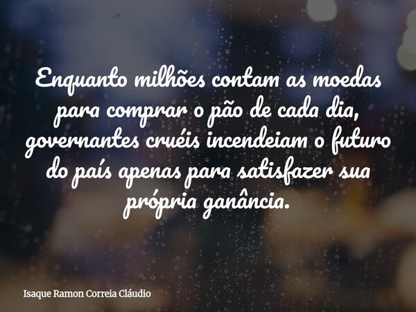 Enquanto milhões contam as moedas para comprar o pão de cada dia, governantes cruéis incendeiam o futuro do país apenas para satisfazer sua própria ganância.... Frase de Isaque Ramon Correia Cláudio.