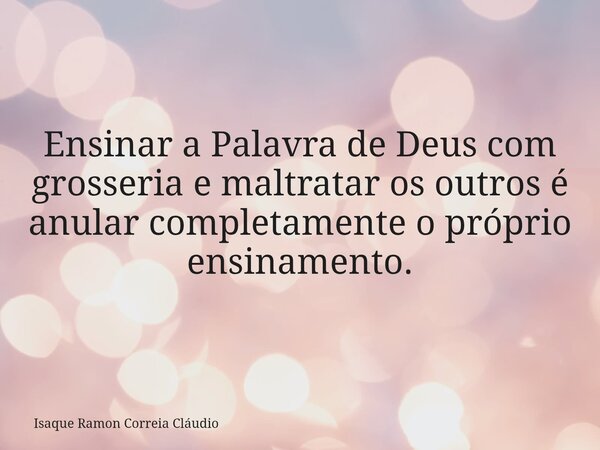 Ensinar a Palavra de Deus com grosseria e maltratar os outros é anular completamente o próprio ensinamento.... Frase de Isaque Ramon Correia Cláudio.