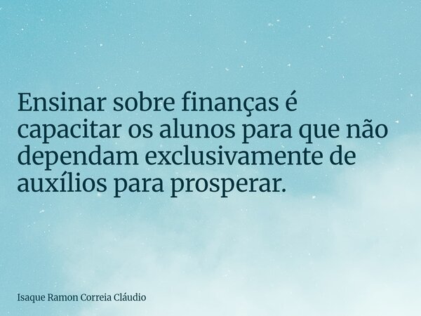Ensinar sobre finanças é capacitar os alunos para que não dependam exclusivamente de auxílios para prosperar.... Frase de Isaque Ramon Correia Cláudio.