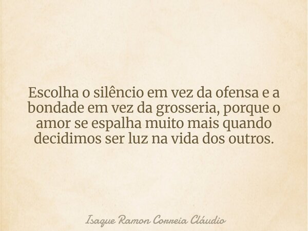 Escolha o silêncio em vez da ofensa e a bondade em vez da grosseria, porque o amor se espalha muito mais quando decidimos ser luz na vida dos outros.... Frase de Isaque Ramon Correia Cláudio.