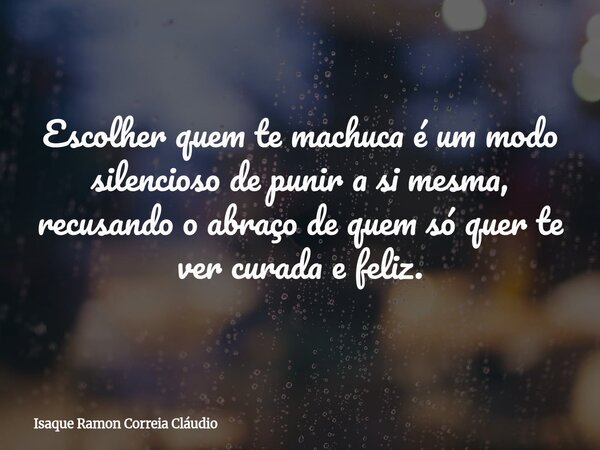 Escolher quem te machuca é um modo silencioso de punir a si mesma, recusando o abraço de quem só quer te ver curada e feliz.... Frase de Isaque Ramon Correia Cláudio.