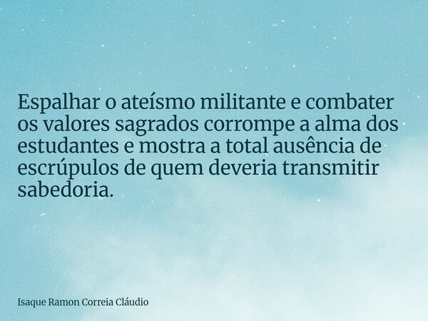 Espalhar o ateísmo militante e combater os valores sagrados corrompe a alma dos estudantes e mostra a total ausência de escrúpulos de quem deveria transmitir sa... Frase de Isaque Ramon Correia Cláudio.