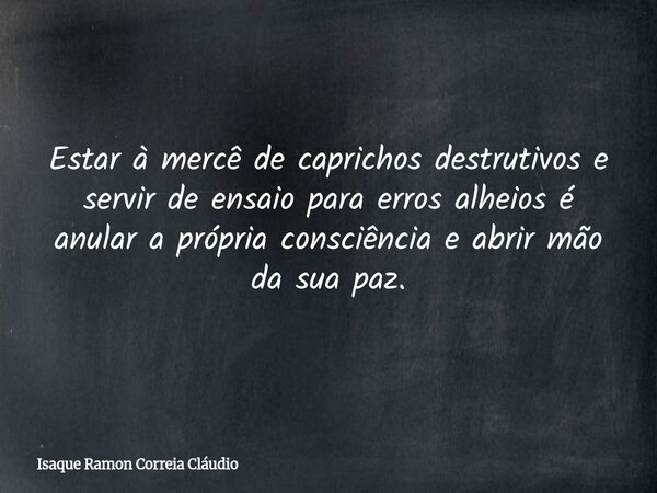 Estar à mercê de caprichos destrutivos e servir de ensaio para erros alheios é anular a própria consciência e abrir mão da sua paz.... Frase de Isaque Ramon Correia Cláudio.