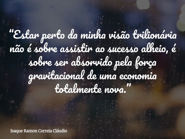 “Estar perto da minha visão trilionária não é sobre assistir ao sucesso alheio, é sobre ser absorvido pela força gravitacional de uma economia totalmente nova.”... Frase de Isaque Ramon Correia Cláudio.