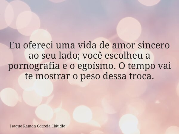 Eu ofereci uma vida de amor sincero ao seu lado; você escolheu a pornografia e o egoísmo. O tempo vai te mostrar o peso dessa troca.... Frase de Isaque Ramon Correia Cláudio.