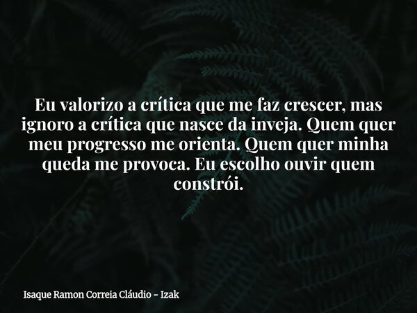 Eu valorizo a crítica que me faz crescer, mas ignoro a crítica que nasce da inveja. Quem quer meu progresso me orienta. Quem quer minha queda me provoca. Eu esc... Frase de Isaque Ramon Correia Cláudio - Izak.