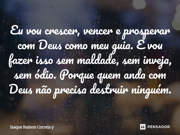 ⁠Eu vou crescer, vencer e prosperar com Deus como meu guia. E vou fazer isso sem maldade, sem inveja, sem ódio. Porque quem anda com Deus não precisa destruir n... Frase de Isaque Ramon Correia y.