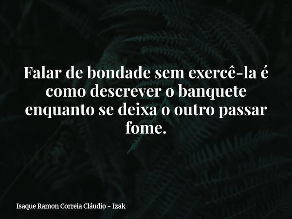 Falar de bondade sem exercê-la é como descrever o banquete enquanto se deixa o outro passar fome.... Frase de Isaque Ramon Correia Cláudio - Izak.