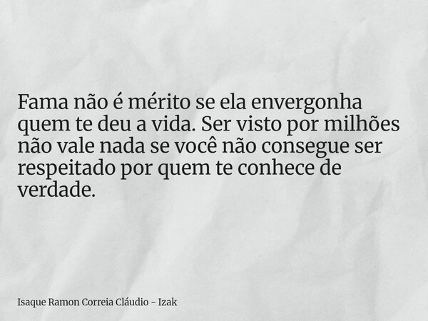 Fama não é mérito se ela envergonha quem te deu a vida. Ser visto por milhões não vale nada se você não consegue ser respeitado por quem te conhece de verdade.... Frase de Isaque Ramon Correia Cláudio - Izak.