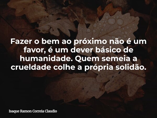 Fazer o bem ao próximo não é um favor, é um dever básico de humanidade. Quem semeia a crueldade colhe a própria solidão.... Frase de Isaque Ramon Correia Claudio.