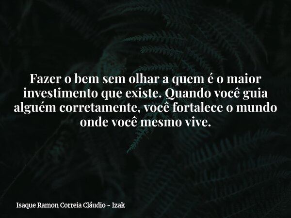 Fazer o bem sem olhar a quem é o maior investimento que existe. Quando você guia alguém corretamente, você fortalece o mundo onde você mesmo vive.... Frase de Isaque Ramon Correia Cláudio - Izak.