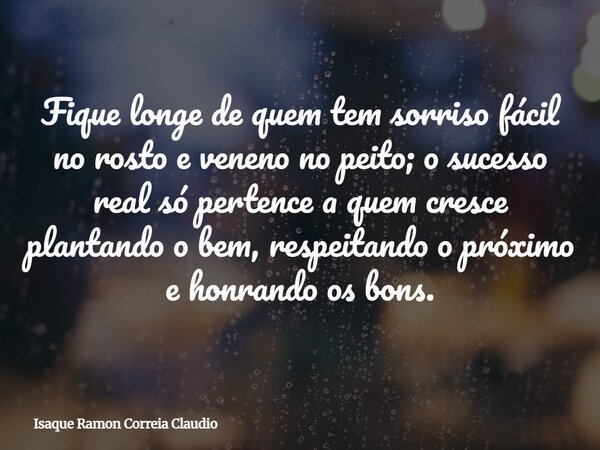 Fique longe de quem tem sorriso fácil no rosto e veneno no peito; o sucesso real só pertence a quem cresce plantando o bem, respeitando o próximo e honrando os ... Frase de Isaque Ramon Correia Claudio.