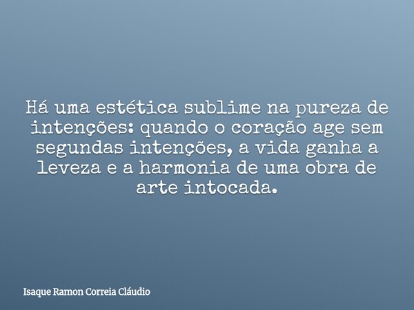 Há uma estética sublime na pureza de intenções: quando o coração age sem segundas intenções, a vida ganha a leveza e a harmonia de uma obra de arte intocada.... Frase de Isaque Ramon Correia Cláudio.