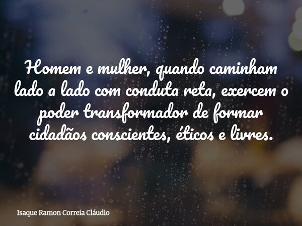 Homem e mulher, quando caminham lado a lado com conduta reta, exercem o poder transformador de formar cidadãos conscientes, éticos e livres.... Frase de Isaque Ramon Correia Cláudio.