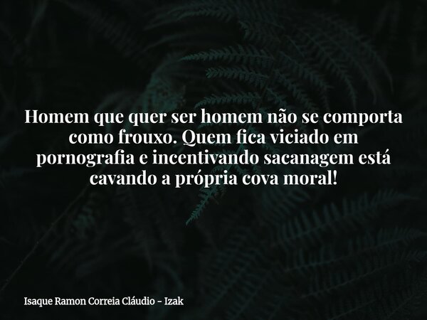 Homem que quer ser homem não se comporta como frouxo. Quem fica viciado em pornografia e incentivando sacanagem está cavando a própria cova moral!... Frase de Isaque Ramon Correia Cláudio - Izak.