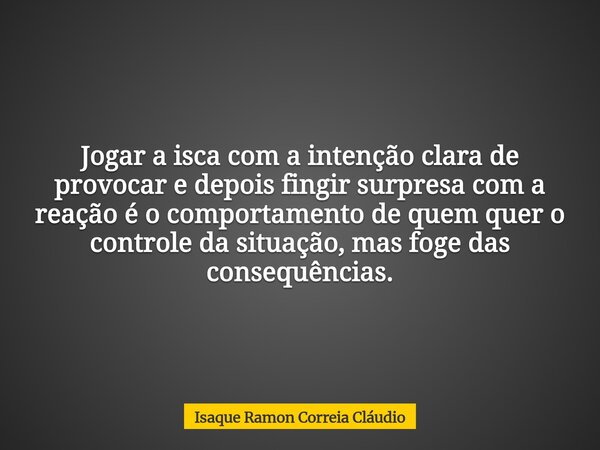 Jogar a isca com a intenção clara de provocar e depois fingir surpresa com a reação é o comportamento de quem quer o controle da situação, mas foge das consequê... Frase de Isaque Ramon Correia Cláudio.