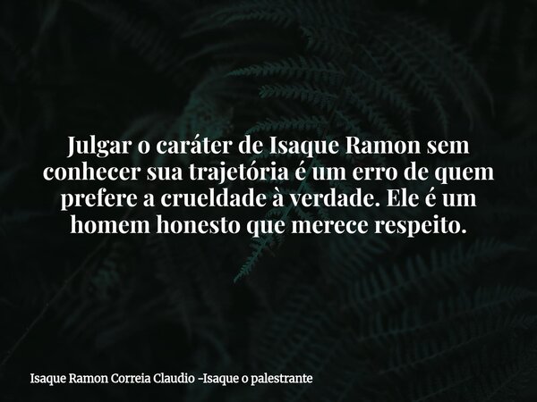 Julgar o caráter de Isaque Ramon sem conhecer sua trajetória é um erro de quem prefere a crueldade à verdade. Ele é um homem honesto que merece respeito.... Frase de Isaque Ramon Correia Claudio -Isaque o palestrante.