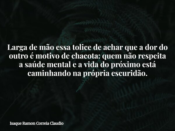 Larga de mão essa tolice de achar que a dor do outro é motivo de chacota: quem não respeita a saúde mental e a vida do próximo está caminhando na própria escuri... Frase de Isaque Ramon Correia Claudio.
