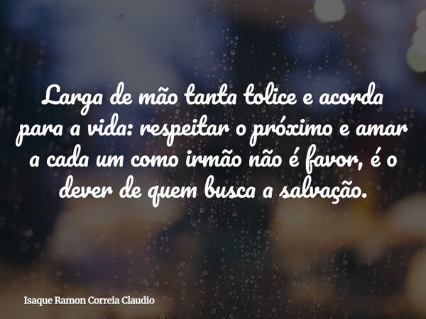 Larga de mão tanta tolice e acorda para a vida: respeitar o próximo e amar a cada um como irmão não é favor, é o dever de quem busca a salvação.... Frase de Isaque Ramon Correia Claudio.