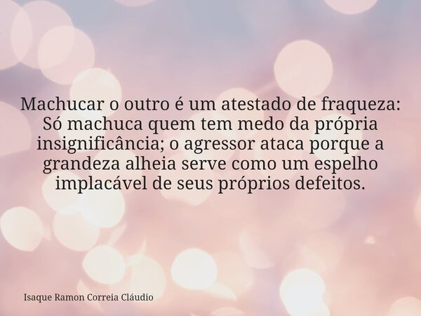 Machucar o outro é um atestado de fraqueza: Só machuca quem tem medo da própria insignificância; o agressor ataca porque a grandeza alheia serve como um espelho... Frase de Isaque Ramon Correia Cláudio.