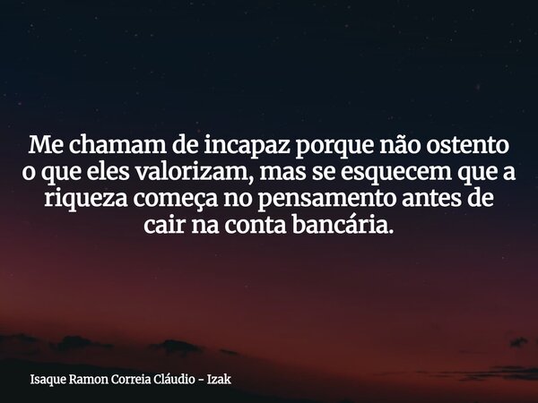 Me chamam de incapaz porque não ostento o que eles valorizam, mas se esquecem que a riqueza começa no pensamento antes de cair na conta bancária.... Frase de Isaque Ramon Correia Cláudio - Izak.