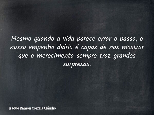 Mesmo quando a vida parece errar o passo, o nosso empenho diário é capaz de nos mostrar que o merecimento sempre traz grandes surpresas.... Frase de Isaque Ramon Correia Cláudio.