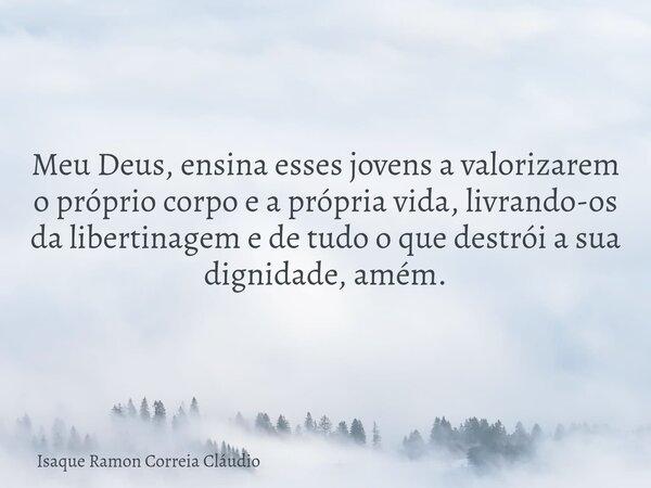 Meu Deus, ensina esses jovens a valorizarem o próprio corpo e a própria vida, livrando-os da libertinagem e de tudo o que destrói a sua dignidade, amém.... Frase de Isaque Ramon Correia Cláudio.